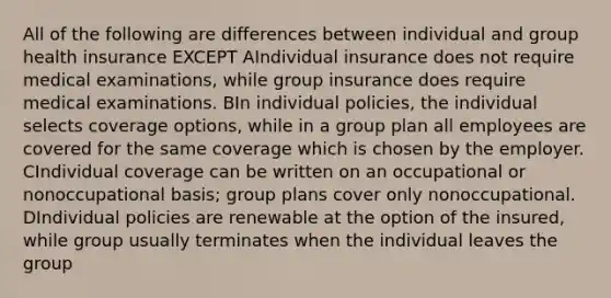 All of the following are differences between individual and group health insurance EXCEPT AIndividual insurance does not require medical examinations, while group insurance does require medical examinations. BIn individual policies, the individual selects coverage options, while in a group plan all employees are covered for the same coverage which is chosen by the employer. CIndividual coverage can be written on an occupational or nonoccupational basis; group plans cover only nonoccupational. DIndividual policies are renewable at the option of the insured, while group usually terminates when the individual leaves the group