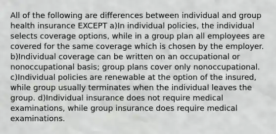 All of the following are differences between individual and group health insurance EXCEPT a)In individual policies, the individual selects coverage options, while in a group plan all employees are covered for the same coverage which is chosen by the employer. b)Individual coverage can be written on an occupational or nonoccupational basis; group plans cover only nonoccupational. c)Individual policies are renewable at the option of the insured, while group usually terminates when the individual leaves the group. d)Individual insurance does not require medical examinations, while group insurance does require medical examinations.