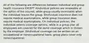 All of the following are differences between individual and group health insurance EXCEPT AIndividual policies are renewable at the option of the insured, while group usually terminates when the individual leaves the group. BIndividual insurance does not require medical examinations, while group insurance does require medical examinations. CIn individual policies, the individual selects coverage options, while in a group plan all employees are covered for the same coverage which is chosen by the employer. DIndividual coverage can be written on an occupational or nonoccupational basis; group plans cover only nonoccupational.