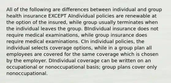 All of the following are differences between individual and group health insurance EXCEPT AIndividual policies are renewable at the option of the insured, while group usually terminates when the individual leaves the group. BIndividual insurance does not require medical examinations, while group insurance does require medical examinations. CIn individual policies, the individual selects coverage options, while in a group plan all employees are covered for the same coverage which is chosen by the employer. DIndividual coverage can be written on an occupational or nonoccupational basis; group plans cover only nonoccupational.