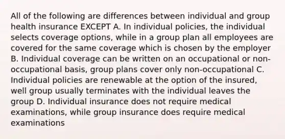 All of the following are differences between individual and group health insurance EXCEPT A. In individual policies, the individual selects coverage options, while in a group plan all employees are covered for the same coverage which is chosen by the employer B. Individual coverage can be written on an occupational or non-occupational basis, group plans cover only non-occupational C. Individual policies are renewable at the option of the insured, well group usually terminates with the individual leaves the group D. Individual insurance does not require medical examinations, while group insurance does require medical examinations