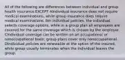 All of the following are differences between individual and group health insurance EXCEPT AIndividual insurance does not require medical examinations, while group insurance does require medical examinations. BIn individual policies, the individual selects coverage options, while in a group plan all employees are covered for the same coverage which is chosen by the employer. CIndividual coverage can be written on an occupational or nonoccupational basis; group plans cover only nonoccupational. DIndividual policies are renewable at the option of the insured, while group usually terminates when the individual leaves the group.