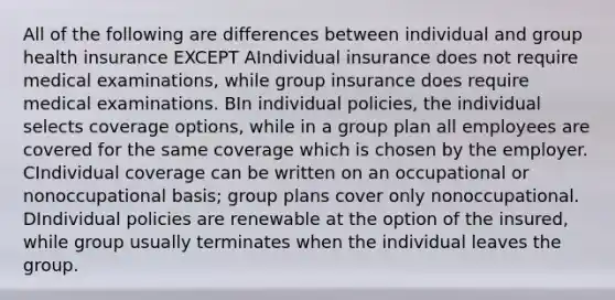 All of the following are differences between individual and group health insurance EXCEPT AIndividual insurance does not require medical examinations, while group insurance does require medical examinations. BIn individual policies, the individual selects coverage options, while in a group plan all employees are covered for the same coverage which is chosen by the employer. CIndividual coverage can be written on an occupational or nonoccupational basis; group plans cover only nonoccupational. DIndividual policies are renewable at the option of the insured, while group usually terminates when the individual leaves the group.