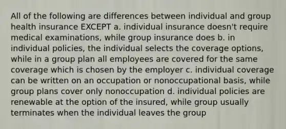 All of the following are differences between individual and group health insurance EXCEPT a. individual insurance doesn't require medical examinations, while group insurance does b. in individual policies, the individual selects the coverage options, while in a group plan all employees are covered for the same coverage which is chosen by the employer c. individual coverage can be written on an occupation or nonoccupational basis, while group plans cover only nonoccupation d. individual policies are renewable at the option of the insured, while group usually terminates when the individual leaves the group