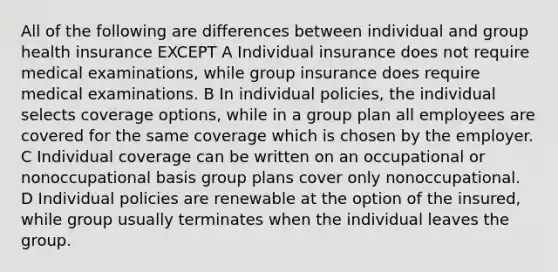 All of the following are differences between individual and group health insurance EXCEPT A Individual insurance does not require medical examinations, while group insurance does require medical examinations. B In individual policies, the individual selects coverage options, while in a group plan all employees are covered for the same coverage which is chosen by the employer. C Individual coverage can be written on an occupational or nonoccupational basis group plans cover only nonoccupational. D Individual policies are renewable at the option of the insured, while group usually terminates when the individual leaves the group.