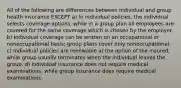 All of the following are differences between individual and group health insurance EXCEPT a) In individual policies, the individual selects coverage options, while in a group plan all employees are covered for the same coverage which is chosen by the employer. b) Individual coverage can be written on an occupational or nonoccupational basis; group plans cover only nonoccupational. c) Individual policies are renewable at the option of the insured, while group usually terminates when the individual leaves the group. d) Individual insurance does not require medical examinations, while group insurance does require medical examinations.