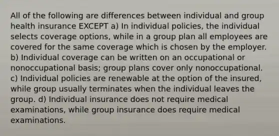 All of the following are differences between individual and group health insurance EXCEPT a) In individual policies, the individual selects coverage options, while in a group plan all employees are covered for the same coverage which is chosen by the employer. b) Individual coverage can be written on an occupational or nonoccupational basis; group plans cover only nonoccupational. c) Individual policies are renewable at the option of the insured, while group usually terminates when the individual leaves the group. d) Individual insurance does not require medical examinations, while group insurance does require medical examinations.