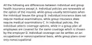 All the following are differences between individual and group health insurance except A. Individual policies are renewable at the option of the insured, while group usually terminates when the individual leaves the group B. Individual insurance does not require medical examinations, while group insurance does require medical examinations C. In individual policies, the individual selects coverage options, while in a group plan all employees are covered for the same coverage which is chosen by the employer D. Individual coverage can be written on an occupational or nonoccupational basis, while group plans cover only nonoccupational