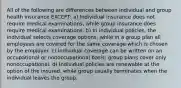 All of the following are differences between individual and group health insurance EXCEPT: a) Individual insurance does not require medical examinations, while group insurance does require medical examinations. b) In individual policies, the individual selects coverage options, while in a group plan all employees are covered for the same coverage which is chosen by the employer. c) Individual coverage can be written on an occupational or nonoccupational basis; group plans cover only nonoccupational. d) Individual policies are renewable at the option of the insured, while group usually terminates when the individual leaves the group.