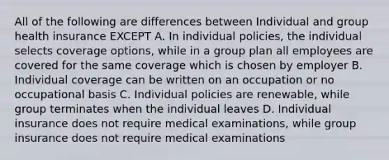 All of the following are differences between Individual and group health insurance EXCEPT A. In individual policies, the individual selects coverage options, while in a group plan all employees are covered for the same coverage which is chosen by employer B. Individual coverage can be written on an occupation or no occupational basis C. Individual policies are renewable, while group terminates when the individual leaves D. Individual insurance does not require medical examinations, while group insurance does not require medical examinations