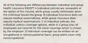 All of the following are differences between individual and group health insurance EXCEPT A Individual policies are renewable at the option of the insured, while group usually terminates when the individual leaves the group. B Individual insurance does not require medical examinations, while group insurance does require medical examinations. C In individual policies, the individual selects coverage options, while in a group plan all employees are covered for the same coverage which is chosen by the employer. D Individual coverage can be written on an occupational or nonoccupational basis; group plans cover only nonoccupational.