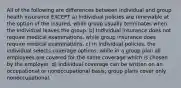 All of the following are differences between individual and group health insurance EXCEPT a) Individual policies are renewable at the option of the insured, while group usually terminates when the individual leaves the group. b) Individual insurance does not require medical examinations, while group insurance does require medical examinations. c) In individual policies, the individual selects coverage options, while in a group plan all employees are covered for the same coverage which is chosen by the employer. d) Individual coverage can be written on an occupational or nonoccupational basis; group plans cover only nonoccupational.