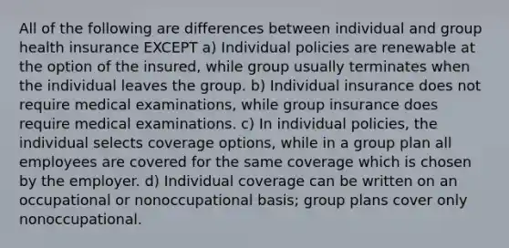 All of the following are differences between individual and group health insurance EXCEPT a) Individual policies are renewable at the option of the insured, while group usually terminates when the individual leaves the group. b) Individual insurance does not require medical examinations, while group insurance does require medical examinations. c) In individual policies, the individual selects coverage options, while in a group plan all employees are covered for the same coverage which is chosen by the employer. d) Individual coverage can be written on an occupational or nonoccupational basis; group plans cover only nonoccupational.