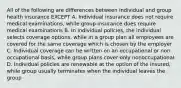 All of the following are differences between individual and group health insurance EXCEPT A. Individual insurance does not require medical examinations, while group insurance does require medical examinations B. In individual policies, the individual selects coverage options, while in a group plan all employees are covered for the same coverage which is chosen by the employer C. Individual coverage can be written on an occupational or non occupational basis, while group plans cover only nonoccupational D. Individual policies are renewable at the option of the insured, while group usually terminates when the individual leaves the group