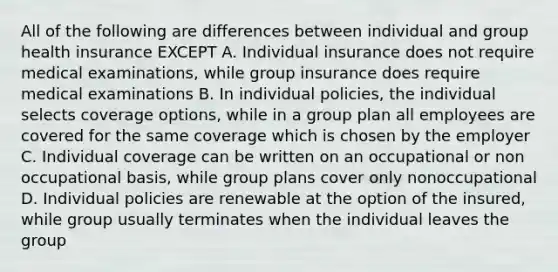 All of the following are differences between individual and group health insurance EXCEPT A. Individual insurance does not require medical examinations, while group insurance does require medical examinations B. In individual policies, the individual selects coverage options, while in a group plan all employees are covered for the same coverage which is chosen by the employer C. Individual coverage can be written on an occupational or non occupational basis, while group plans cover only nonoccupational D. Individual policies are renewable at the option of the insured, while group usually terminates when the individual leaves the group