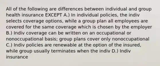 All of the following are differences between individual and group health insurance EXCEPT A.) In individual policies, the indiv selects coverage options, while a group plan all employees are covered for the same coverage which is chosen by the employer B.) Indiv coverage can be written on an occupational or nonoccupational basis; group plans cover only nonoccupational C.) Indiv policies are renewable at the option of the insured, while group usually terminates when the indiv D.) Indiv insurance