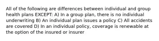 All of the following are differences between individual and group health plans EXCEPT: A) In a group plan, there is no individual underwriting B) An individual plan issues a policy C) All accidents are covered D) In an individual policy, coverage is renewable at the option of the insured or insurer