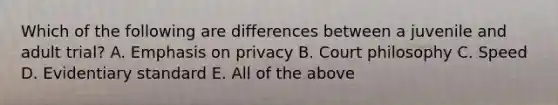 Which of the following are differences between a juvenile and adult trial? A. Emphasis on privacy B. Court philosophy C. Speed D. Evidentiary standard E. All of the above