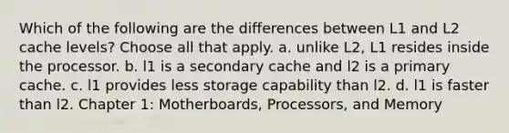 Which of the following are the differences between L1 and L2 cache levels? Choose all that apply. a. unlike L2, L1 resides inside the processor. b. l1 is a secondary cache and l2 is a primary cache. c. l1 provides less storage capability than l2. d. l1 is faster than l2. Chapter 1: Motherboards, Processors, and Memory