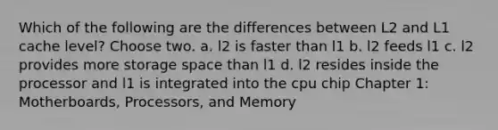 Which of the following are the differences between L2 and L1 cache level? Choose two. a. l2 is faster than l1 b. l2 feeds l1 c. l2 provides more storage space than l1 d. l2 resides inside the processor and l1 is integrated into the cpu chip Chapter 1: Motherboards, Processors, and Memory