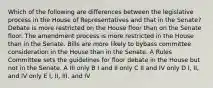 Which of the following are differences between the legislative process in the House of Representatives and that in the Senate? Debate is more restricted on the House floor than on the Senate floor. The amendment process is more restricted in the House than in the Senate. Bills are more likely to bybass committee consideration in the House than in the Senate. A Rules Committee sets the guidelines for floor debate in the House but not in the Senate. A III only B I and II only C II and IV only D I, II, and IV only E I, II, III, and IV