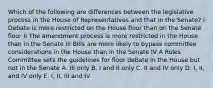 Which of the following are differences between the legislative process in the House of Representatives and that in the Senate? I Debate is more restricted on the House floor than on the Senate floor II The amendment process is more restricted in the House than in the Senate III Bills are more likely to bypass committee considerations in the House than in the Senate IV A Rules Committee sets the guidelines for floor debate in the House but not in the Senate A. III only B. I and II only C. II and IV only D. I, II, and IV only E. I, II, III and IV