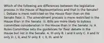 Which of the following are differences between the legislative process in the House of Representatives and that in the Senate? i. Debate is more restricted on the House floor than on the Senate floor. ii. The amendment process is more restricted in the House than in the Senate. iii. Bills are more likely to bybass committee consideration in the House than in the Senate. iv. A Rules Committee sets the guidelines for floor debate in the House but not in the Senate. A. III only B. I and II only C. II and IV only D. I, II, and IV only E. I, II, III, and IV