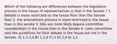 Which of the following are differences between the legislative process in the house of representatives in that in the Senate ? 1. Debate is more restricted on the house floor than the Senate floor 2. the amendment process is more restricted in the house than in the senate 3. bills are more likely bypass committee consideration in the house than in the Senate 4. rules committee sets the guidelines for floor debate in the house but not in the Senate: A) 1,2,3,4 B) 1,2,4 C) 3 D) 2,4 E) 1,2