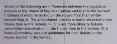 Which of the following are differences between the legislative process in the House of Representatives and that in the Senate? I. Debate is more restricted on the House floor than on the Senate floor. II. The amendment process is more restricted in the House than in the Senate. III. Bills are more likely to bybass committee consideration in the House than in the Senate. IV. A Rules Committee sets the guidelines for floor debate in the House but not in the Senate.