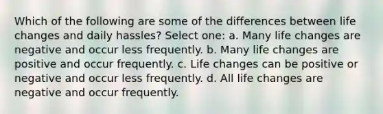 Which of the following are some of the differences between life changes and daily hassles? Select one: a. Many life changes are negative and occur less frequently. b. Many life changes are positive and occur frequently. c. Life changes can be positive or negative and occur less frequently. d. All life changes are negative and occur frequently.