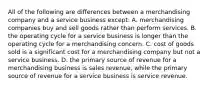 All of the following are differences between a merchandising company and a service business except: A. merchandising companies buy and sell goods rather than perform services. B. the operating cycle for a service business is longer than the operating cycle for a merchandising concern. C. cost of goods sold is a significant cost for a merchandising company but not a service business. D. the primary source of revenue for a merchandising business is sales revenue, while the primary source of revenue for a service business is service revenue.