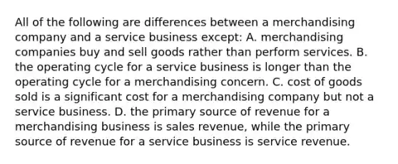 All of the following are differences between a merchandising company and a service business except: A. merchandising companies buy and sell goods rather than perform services. B. the operating cycle for a service business is longer than the operating cycle for a merchandising concern. C. cost of goods sold is a significant cost for a merchandising company but not a service business. D. the primary source of revenue for a merchandising business is sales revenue, while the primary source of revenue for a service business is service revenue.