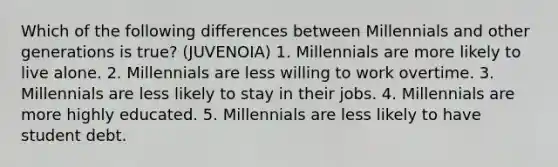 Which of the following differences between Millennials and other generations is true? (JUVENOIA) 1. Millennials are more likely to live alone. 2. Millennials are less willing to work overtime. 3. Millennials are less likely to stay in their jobs. 4. Millennials are more highly educated. 5. Millennials are less likely to have student debt.