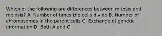 Which of the following are differences between mitosis and meiosis? A. Number of times the cells divide B. Number of chromosomes in the parent cells C. Exchange of genetic information D. Both A and C