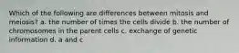 Which of the following are differences between mitosis and meiosis? a. the number of times the cells divide b. the number of chromosomes in the parent cells c. exchange of genetic information d. a and c