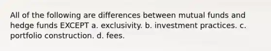 All of the following are differences between mutual funds and hedge funds EXCEPT a. exclusivity. b. investment practices. c. portfolio construction. d. fees.