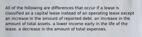 All of the following are differences that occur if a lease is classified as a capital lease instead of an operating lease except an increase in the amount of reported debt. an increase in the amount of total assets. a lower income early in the life of the lease. a decrease in the amount of total expenses.