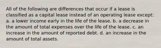 All of the following are differences that occur if a lease is classified as a capital lease instead of an operating lease except: a. a lower income early in the life of the lease. b. a decrease in the amount of total expenses over the life of the lease. c. an increase in the amount of reported debt. d. an increase in the amount of total assets.