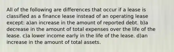 All of the following are differences that occur if a lease is classified as a finance lease instead of an operating lease except: a)an increase in the amount of reported debt. b)a decrease in the amount of total expenses over the life of the lease. c)a lower income early in the life of the lease. d)an increase in the amount of total assets.