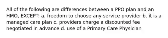 All of the following are differences between a PPO plan and an HMO, EXCEPT: a. freedom to choose any service provider b. it is a managed care plan c. providers charge a discounted fee negotiated in advance d. use of a Primary Care Physician