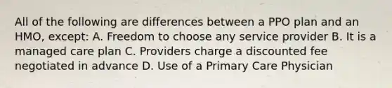 All of the following are differences between a PPO plan and an HMO, except: A. Freedom to choose any service provider B. It is a managed care plan C. Providers charge a discounted fee negotiated in advance D. Use of a Primary Care Physician