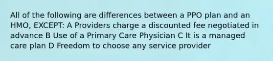 All of the following are differences between a PPO plan and an HMO, EXCEPT: A Providers charge a discounted fee negotiated in advance B Use of a Primary Care Physician C It is a managed care plan D Freedom to choose any service provider