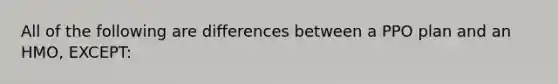 All of the following are differences between a PPO plan and an HMO, EXCEPT: