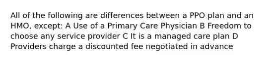 All of the following are differences between a PPO plan and an HMO, except: A Use of a Primary Care Physician B Freedom to choose any service provider C It is a managed care plan D Providers charge a discounted fee negotiated in advance