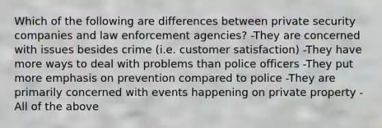 Which of the following are differences between private security companies and law enforcement agencies? -They are concerned with issues besides crime (i.e. customer satisfaction) -They have more ways to deal with problems than police officers -They put more emphasis on prevention compared to police -They are primarily concerned with events happening on private property -All of the above