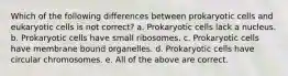 Which of the following differences between prokaryotic cells and eukaryotic cells is not correct? a. Prokaryotic cells lack a nucleus. b. Prokaryotic cells have small ribosomes. c. Prokaryotic cells have membrane bound organelles. d. Prokaryotic cells have circular chromosomes. e. All of the above are correct.