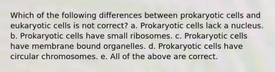 Which of the following differences between <a href='https://www.questionai.com/knowledge/k1BuXhIsgo-prokaryotic-cells' class='anchor-knowledge'>prokaryotic cells</a> and <a href='https://www.questionai.com/knowledge/kb526cpm6R-eukaryotic-cells' class='anchor-knowledge'>eukaryotic cells</a> is not correct? a. Prokaryotic cells lack a nucleus. b. Prokaryotic cells have small ribosomes. c. Prokaryotic cells have membrane bound organelles. d. Prokaryotic cells have circular chromosomes. e. All of the above are correct.