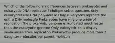 Which of the following are differences between prokaryotic and eukaryotic DNA replication? Multiple select question. Only eukaryotes use DNA polymerase Only eukaryotes replicate the entire DNA molecule Prokaryotes have only one origin of replication The prokaryotic genome is replicated much faster than the eukaryotic genome Only eukaryotic cells display semiconservative replication Prokaryotes produce more than 2 daughter molecules per parent molecule