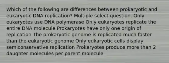 Which of the following are differences between prokaryotic and eukaryotic DNA replication? Multiple select question. Only eukaryotes use DNA polymerase Only eukaryotes replicate the entire DNA molecule Prokaryotes have only one origin of replication The prokaryotic genome is replicated much faster than the eukaryotic genome Only eukaryotic cells display semiconservative replication Prokaryotes produce more than 2 daughter molecules per parent molecule