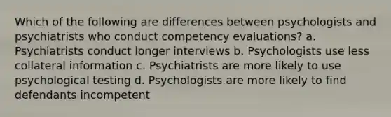 Which of the following are differences between psychologists and psychiatrists who conduct competency evaluations? a. Psychiatrists conduct longer interviews b. Psychologists use less collateral information c. Psychiatrists are more likely to use psychological testing d. Psychologists are more likely to find defendants incompetent